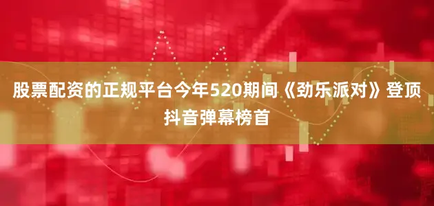 股票配资的正规平台今年520期间《劲乐派对》登顶抖音弹幕榜首