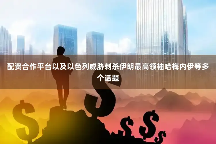 配资合作平台以及以色列威胁刺杀伊朗最高领袖哈梅内伊等多个话题