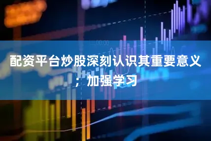 配资平台炒股深刻认识其重要意义；加强学习