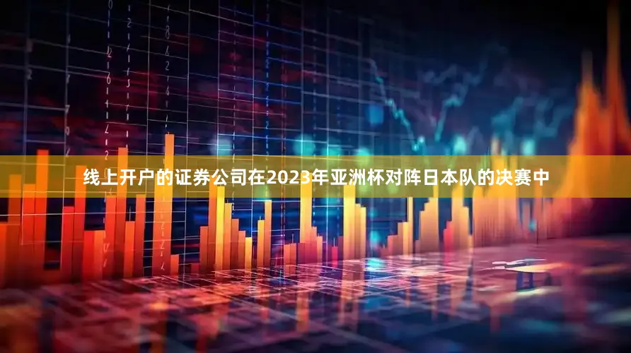 线上开户的证券公司在2023年亚洲杯对阵日本队的决赛中