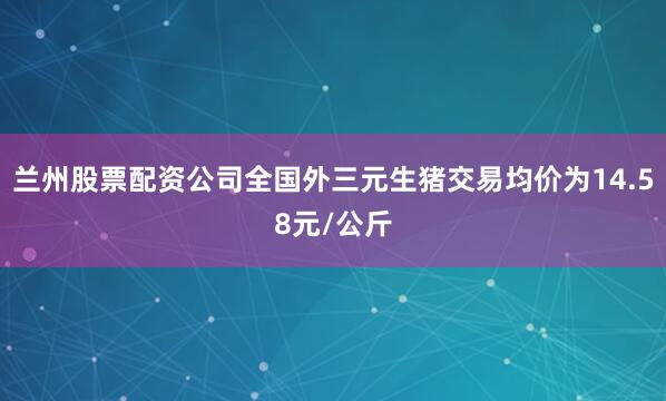兰州股票配资公司全国外三元生猪交易均价为14.58元/公斤