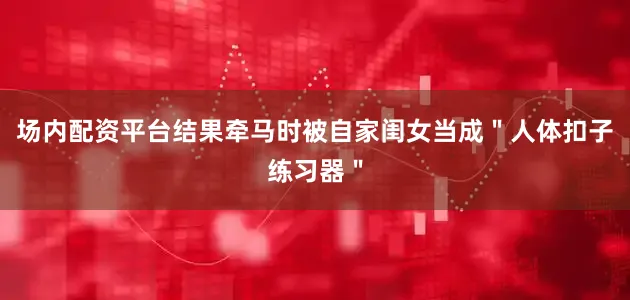 场内配资平台结果牵马时被自家闺女当成＂人体扣子练习器＂