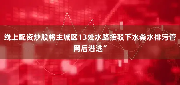 线上配资炒股将主城区13处水路接驳下水粪水排污管网后潜逃”